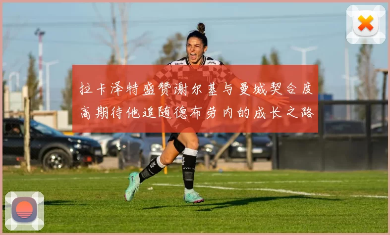 拉卡泽特盛赞谢尔基与曼城契合度高期待他追随德布劳内的成长之路