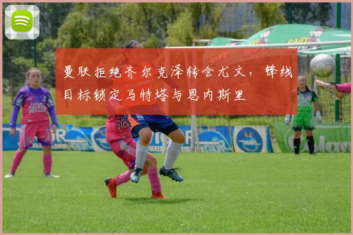 曼联拒绝齐尔克泽转会尤文，锋线目标锁定马特塔与恩内斯里