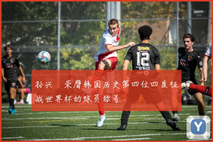 孙兴慜荣膺韩国历史第四位四度征战世界杯的球员称号