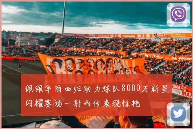 佩佩华丽回归助力球队8000万新星闪耀赛场一射两传表现惊艳