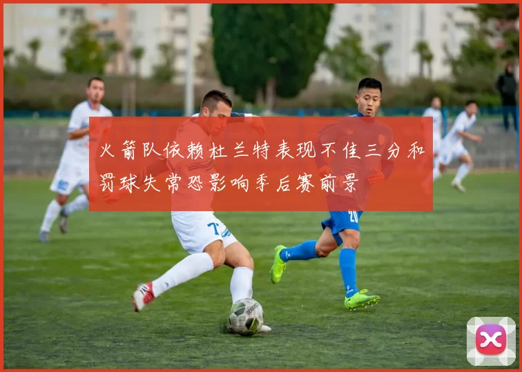 火箭队依赖杜兰特表现不佳三分和罚球失常恐影响季后赛前景