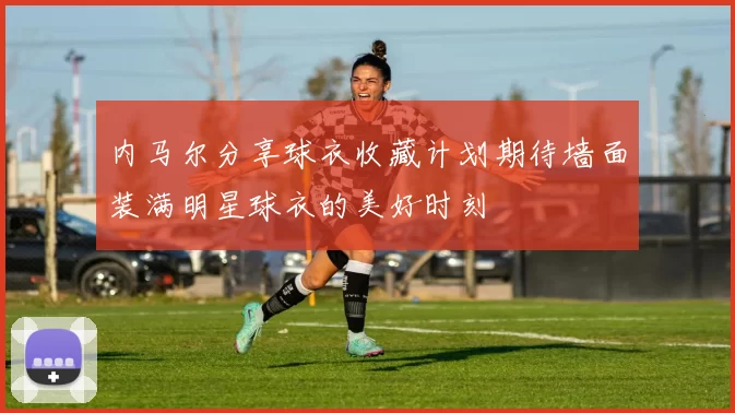 内马尔分享球衣收藏计划期待墙面装满明星球衣的美好时刻