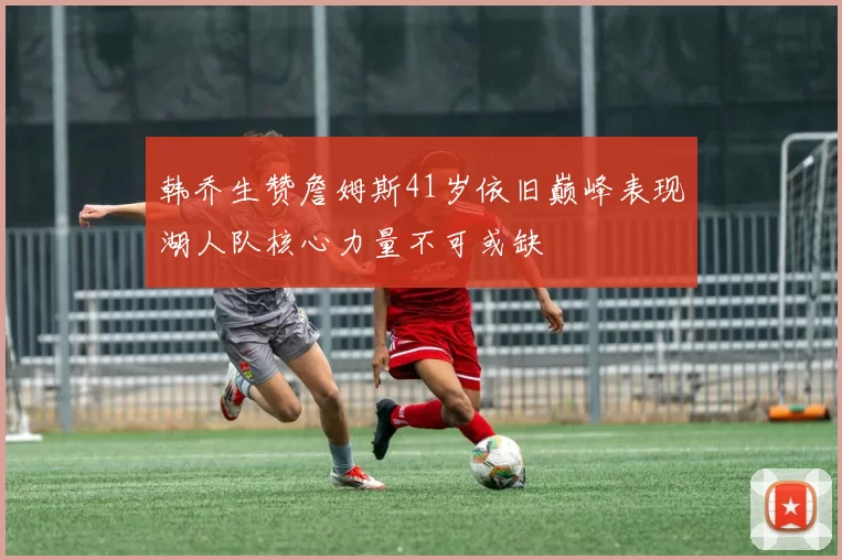 韩乔生赞詹姆斯41岁依旧巅峰表现湖人队核心力量不可或缺