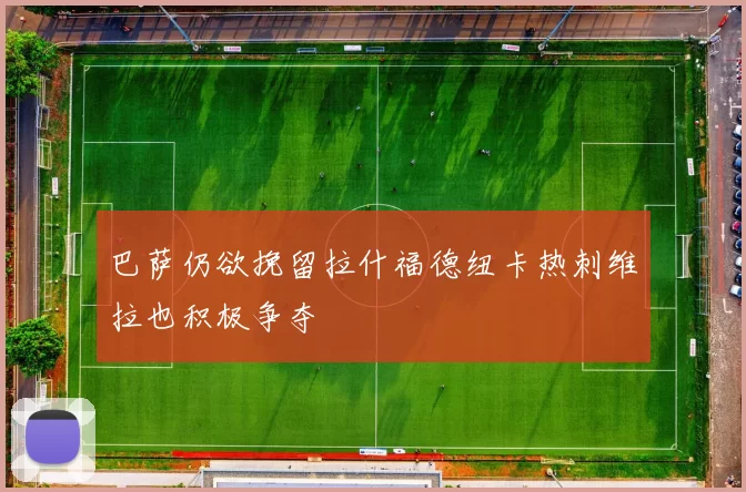 巴萨仍欲挽留拉什福德纽卡热刺维拉也积极争夺