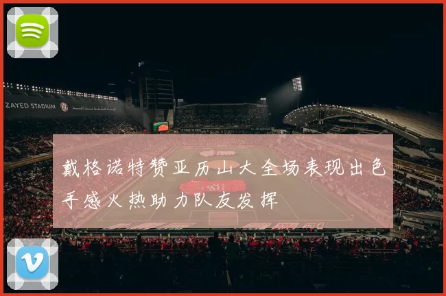 戴格诺特赞亚历山大全场表现出色手感火热助力队友发挥