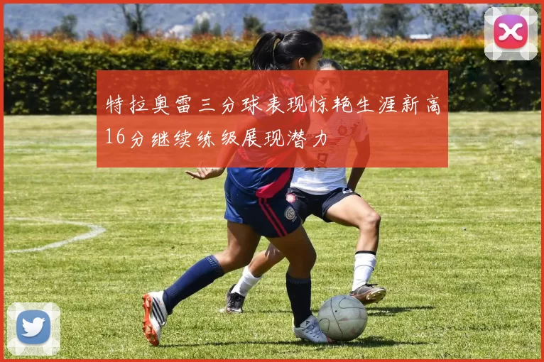 特拉奥雷三分球表现惊艳生涯新高16分继续练级展现潜力