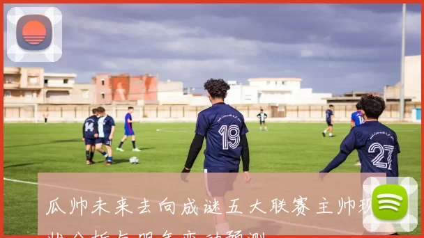 瓜帅未来去向成谜五大联赛主帅现状分析与明年变动预测