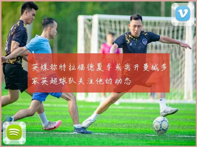 英媒称特拉福德夏季或离开曼城多家英超球队关注他的动态