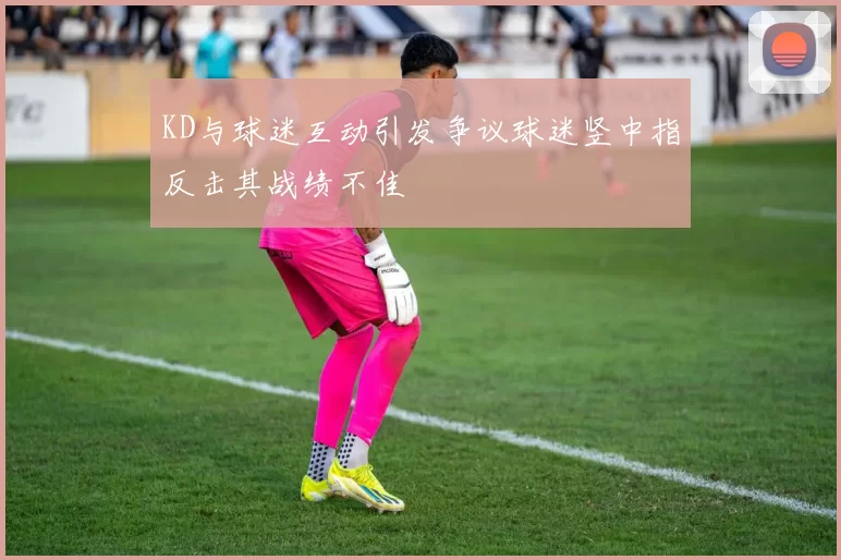 KD与球迷互动引发争议球迷竖中指反击其战绩不佳