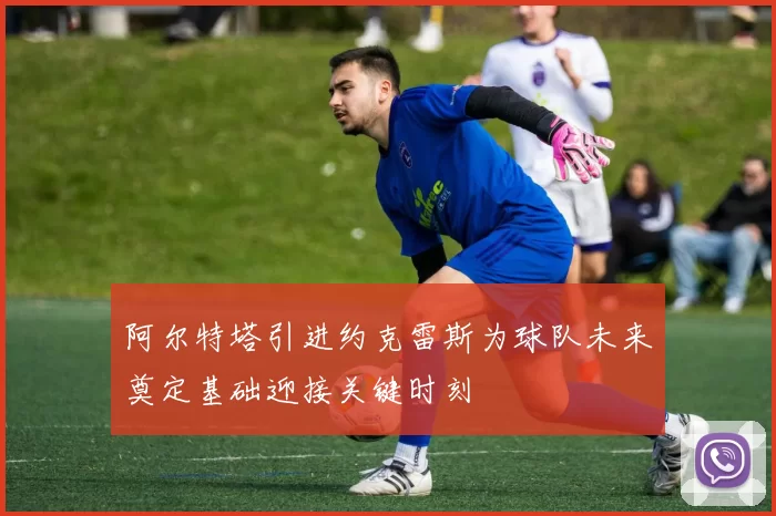 阿尔特塔引进约克雷斯为球队未来奠定基础迎接关键时刻